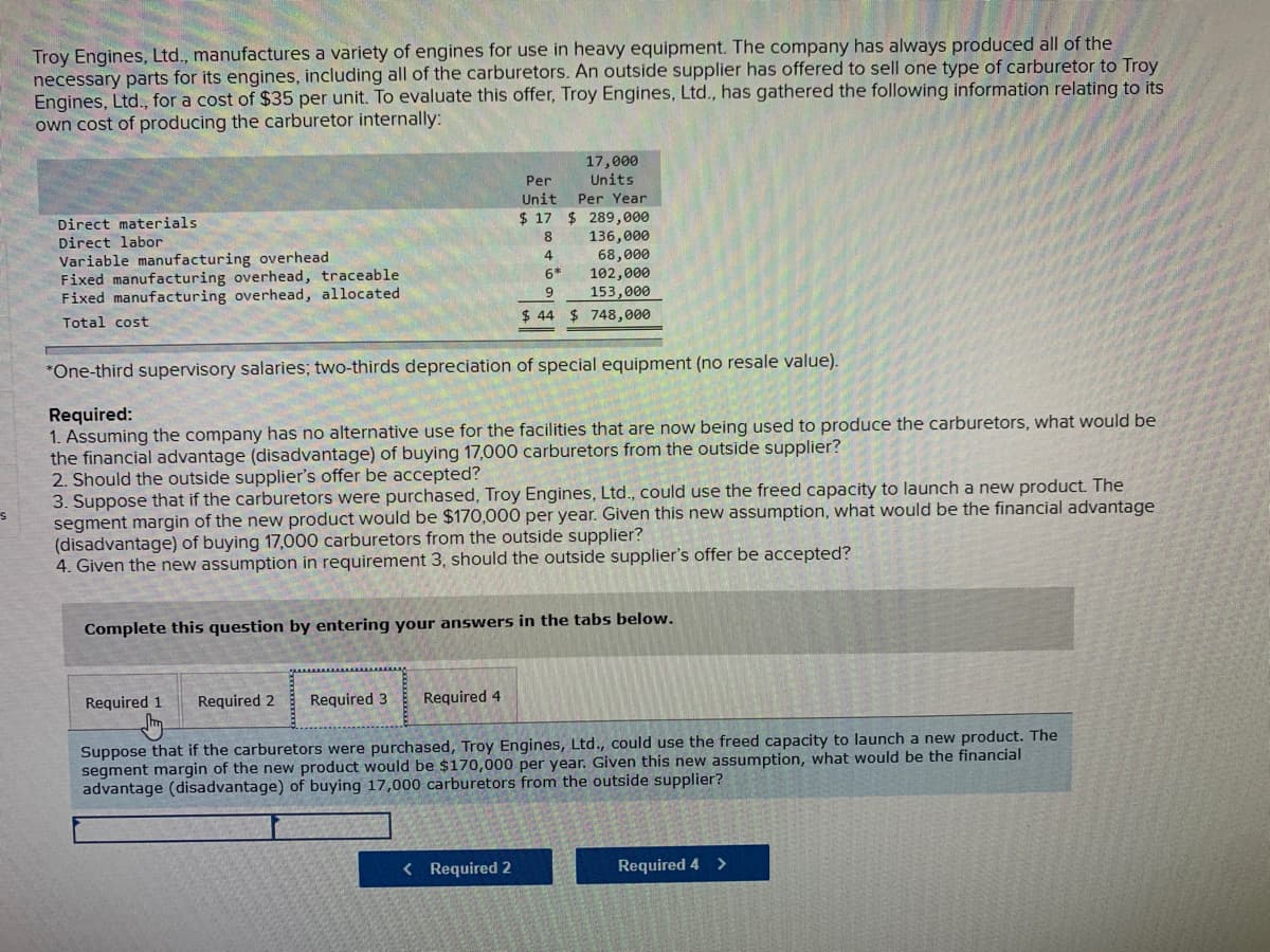 Troy Engines, Ltd., manufactures a variety of engines for use in heavy equipment. The company has always produced all of the
necessary parts for its engines, including all of the carburetors. An outside supplier has offered to sell one type of carburetor to Troy
Engines, Ltd., for a cost of $35 per unit. To evaluate this offer, Troy Engines, Ltd., has gathered the following information relating to its
own cost of producing the carburetor internally:
17,000
Units
Per
Unit
Per Year
$ 17 $ 289,000
136,000
68,000
102,000
153,000
$ 44 $ 748,000
Direct materials
8.
Direct labor
Variable manufacturing overhead
Fixed manufacturing overhead, traceable
Fixed manufacturing overhead, allocated
4
6*
9
Total cost
*One-third supervisory salaries; two-thirds depreciation of special equipment (no resale value).
Required:
1. Assuming the company has no alternative use for the facilities that are now being used to produce the carburetors, what would be
the financial advantage (disadvantage) of buying 17,000 carburetors from the outside supplier?
2. Should the outside supplier's offer be accepted?
3. Suppose that if the carburetors were purchased, Troy Engines, Ltd., could use the freed capacity
segment margin of the new product would be $170,000 per year. Given this new assumption, what would be the financial advantage
(disadvantage) of buying 17,000 carburetors from the outside supplier?
4. Given the new assumption in requirement 3, should the outside supplier's offer be accepted?
launch a new product. The
Complete this question by entering your answers in the tabs below.
Required 1
Required 2
Required 3
Required 4
Suppose that if the carburetors were purchased, Troy Engines, Ltd., could use the freed capacity to launch a new product. The
segment margin of the new product would be $170,000 per year. Given this new assumption, what would be the financial
advantage (disadvantage) of buying 17,000 carburetors from the outside supplier?
>
< Required 2
Required 4
