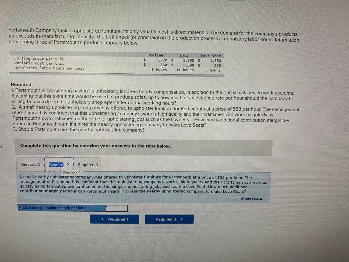 Portsmouth Company makes upholstered furniture. Its only variable cost is direct materials. The demand for the company's products
far exceeds its manufacturing capacity. The bottleneck (or constraint) in the production process is upholstery labor-hours. Information.
concerning three of Portsmouth's products appears below:
Recliner
Sofa
Love Seat
Selling price per unit
Variable cost per unit
Upholstery labor-hours per unit
2$
1,270 $
2$
850 $
6 hours
1,905 $
1,300 $
11 hours
1,350
950
5 hours
Required:
1. Portsmouth is considering paying its upholstery laborers hourly compensation, in addition to their usual salaries, to work overtime.
Assuming that this extra time would be used to produce sofas, up to how much of an overtime rate per hour should the company be
willing to pay to keep the upholstery shop open after normal working hours?
2. A small nearby upholstering company has offered to upholster furniture for Portsmouth at a price of $53 per hour. The management
of Portsmouth is confident that this upholstering company's work is high quality and their craftsmen can work as quickly as
Portsmouth's own craftsmen on the simpler upholstering jobs such as the Love Seat. How much additional contribution margin per
hour can Portsmouth earn if it hires the nearby upholstering company to make Love Seats?
3. Should Portsmouth hire the nearby upholstering company?
Complete this question by entering your answers in the tabs below.
Required 1
Required 2
Required 3
Required 2
A small nearby upholstering company has offered to upholster furniture for Portsmouth at a price of $53 per hour. The
management of Portsmouth is confident that this upholstering company's work is high quality and their craftsmen can work as
quickly as Portsmouth's own craftsmen on the simpler upholstering jobs such as the Love Seat. How much additional
contribution margin per hour can Portsmouth earn if it hires the nearby upholstering company to make Love Seats?
Show less A
Additional contribution margin per hour
< Required 1
Required 3 >
