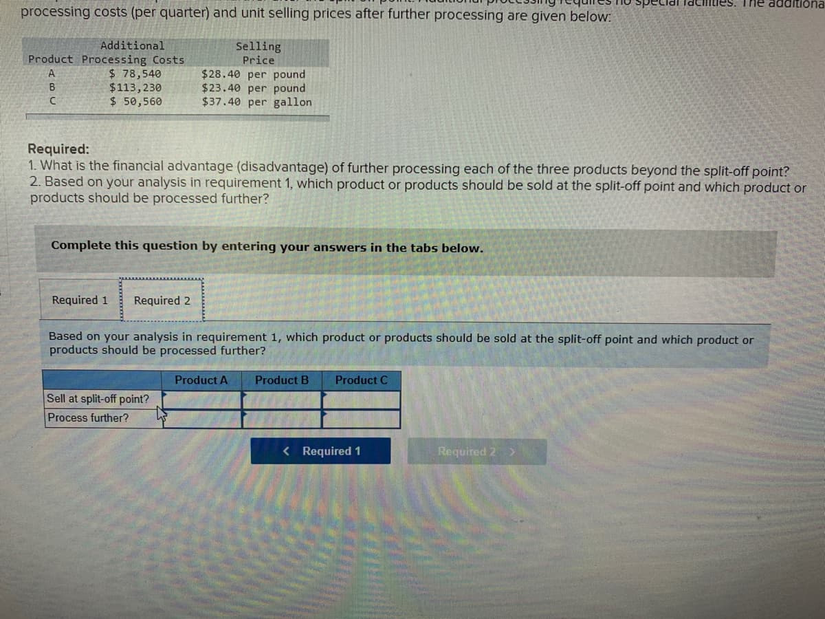 The additiona
processing costs (per quarter) and unit selling prices after further processing are given below:
Additional
Product Processing Costs
$ 78,540
$113,230
$ 50,560
Selling
Price
$28.40 per pound
$23.40 per pound
$37.40 per gallon
B
Required:
1. What is the financial advantage (disadvantage) of further processing each of the three products beyond the split-off point?
2. Based on your analysis in requirement 1, which product or products should be sold at the split-off point and which product or
products should be processed further?
Complete this question by entering your answers in the tabs below.
Required 1
Required 2
Based on your analysis in requirement 1, which product or products should be sold at the split-off point and which product or
products should be processed further?
Product A
Product B
Product C
Sell at split-off point?
Process further?
< Required 1
Required 2 >
