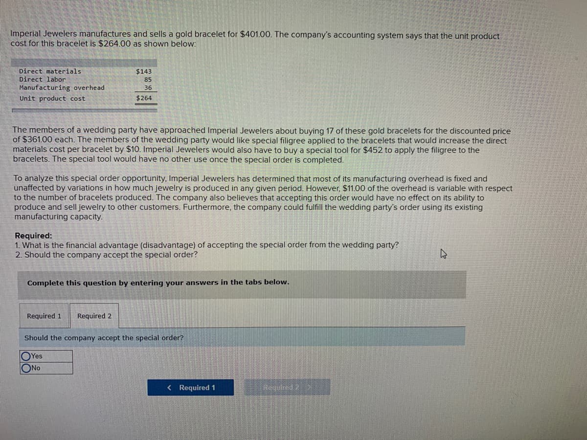 Imperial Jewelers manufactures and sells a gold bracelet for $401.00. The company's accounting system says that the unit product
cost for this bracelet is $264.00 as shown below:
Direct materials
$143
Direct labor
85
Manufacturing overhead
36
Unit product cost
$264
The members of a wedding party have approached Imperial Jewelers about buying 17 of these gold bracelets for the discounted price
of $361.00 each. The members of the wedding party would like special filigree applied to the bracelets that would increase the direct
materials cost per bracelet by $10. Imperial Jewelers would also have to buy a special tool for $452 to apply the filigree to the
bracelets. The special tool would have no other use once the special order is completed.
To analyze this special order opportunity, Imperial Jewelers has determined that most of its manufacturing overhead is fixed and
unaffected by variations in how much jewelry is produced in any given period. However, $11.00 of the overhead is variable with respect
to the number of bracelets produced. The company also believes that accepting this order would have no effect on its ability to
produce and sell jewelry to other customers. Furthermore, the company could fulfill the wedding party's order using its existing
manufacturing capacity.
Required:
1. What is the financial advantage (disadvantage) of accepting the special order from the wedding party?
2. Should the company accept the special order?
Complete this question by entering your answers in the tabs below.
Required 1
Required 2
Should the company accept the special order?
OYes
ONo
< Required 1
Reguired 2
