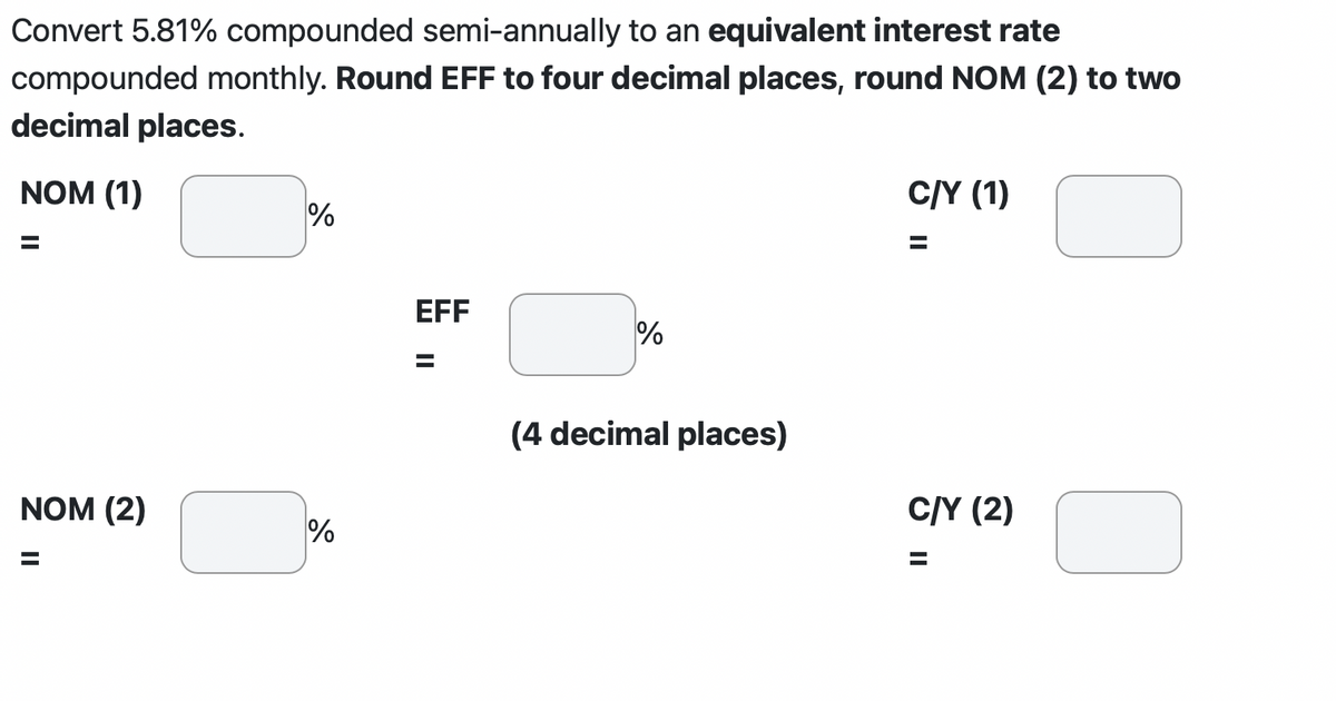 Convert 5.81% compounded semi-annually to an equivalent interest rate
compounded monthly. Round EFF to four decimal places, round NOM (2) to two
decimal places.
NOM (1)
NOM (2)
=
%
%
EFF
II
%
(4 decimal places)
C/Y (1)
C/Y (2)
=