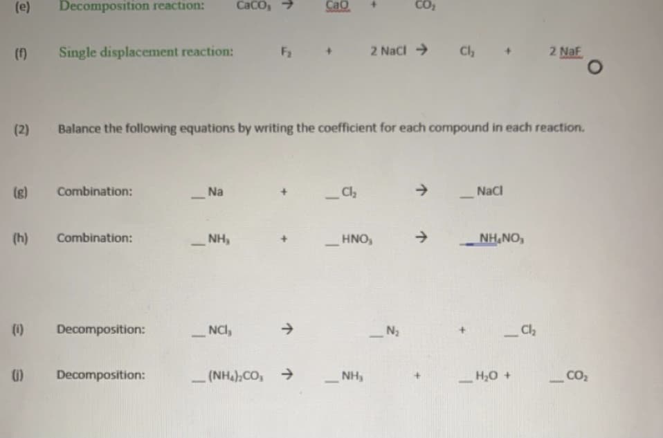 (e)
Decomposition reaction:
CaCo, >
Cao
(f)
Single displacement reaction:
F2
2 Naci >
Ch
2 Naf
(2)
Balance the following equations by writing the coefficient for each compound in each reaction.
(g)
Combination:
Na
Cl
->
NaCI
(h)
Combination:
NH,
HNO,
NH,NO,
(1)
Decomposition:
NCI,
Cl
-
Decomposition:
(NH),CO, >
NH,
H,0 +
CO2
-
+]
