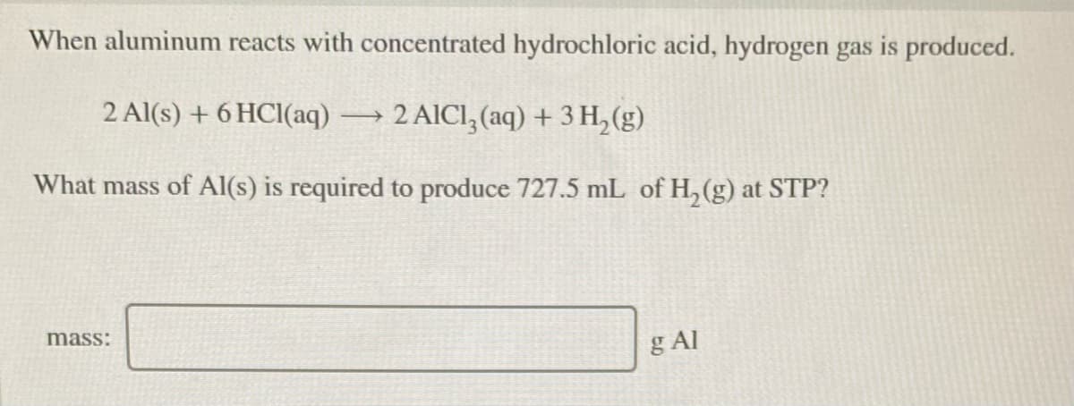 When aluminum reacts with concentrated hydrochloric acid, hydrogen gas is produced.
2 Al(s) + 6 HCl(aq)2 AICI, (aq) + 3 H, (g)
What mass of Al(s) is required to produce 727.5 mL of H, (g) at STP?
mass:
g Al
