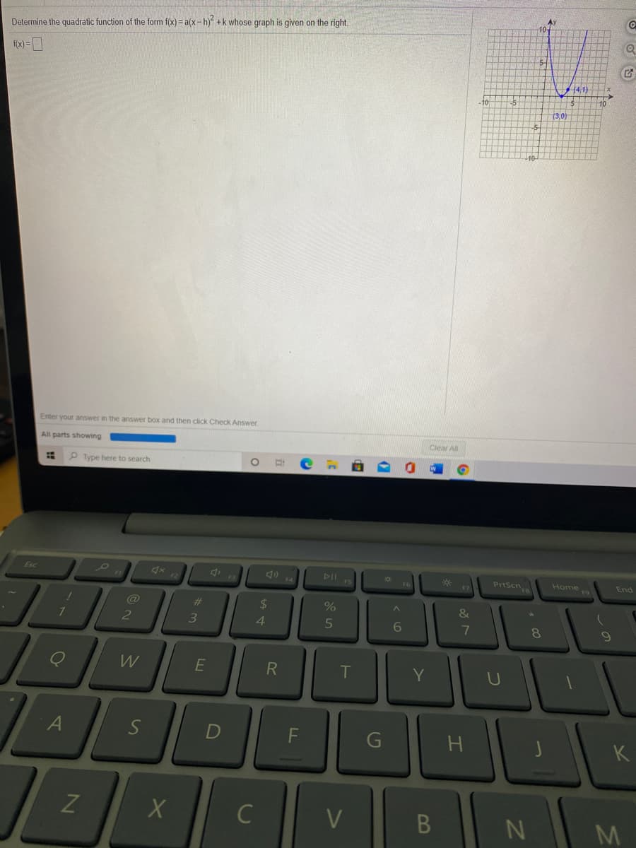 A
10-
Determine the quadratic function of the form f(x) = a(x-h) +k whose graph is given on the right.
f(x) = ]
(4,1)
to
(3,0)
10
Enter your answer in the answer box and then click Check Answer
All parts showing
Clear All
P Type here to search
Esc
F3
DII
*
F7
PrtScn
F6
Home
End
%24
&
4
6
7
8.
W
R
T
S
F
G
K
C
V
B
M.
しの
A\
