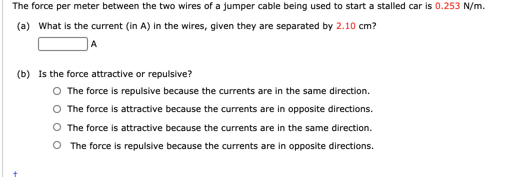 The force per meter between the two wires of a jumper cable being used to start a stalled car is 0.253 N/m.
(a) What is the current (in A) in the wires, given they are separated by 2.10 cm?
A
(b) Is the force attractive or repulsive?
O The force is repulsive because the currents are in the same direction.
O The force is attractive because the currents are in opposite directions.
O The force is attractive because the currents are in the same direction.
The force is repulsive because the currents are in opposite directions.
