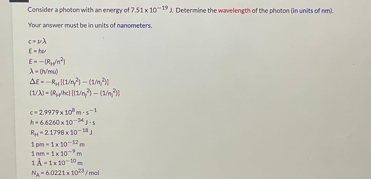 Consider a photon with an energy of 7.51 x 10-19 J. Determine the wavelength of the photon (in units of nm).
Your answer must be in units of nanometers.
E = hv
E = - (RH/n²)
X = (h/mu)
AE = -RH (1/n3) – (1/n}]
(1/X) = (Rµ/hc) [(1/n3) – (1/n3)]
%3D
|
c = 2.9979 x 108 m.s-1
h = 6.6260 x 10-34 J.s
%D
RH= 2.1798 x 10–18 j
%3D
1 pm = 1x 10-12 m
1 nm = 1x 10-m
%3D
1 A = 1x 10-10 m
NA
= 6.0221 x 1023/ mol
%3D
