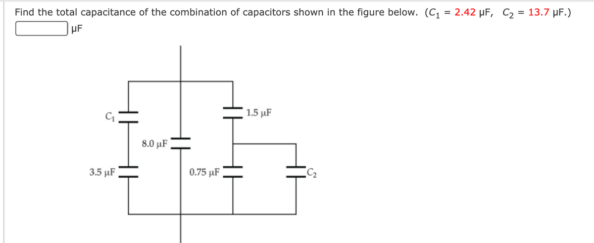 Find the total capacitance of the combination of capacitors shown in the figure below. (C1 = 2.42 µF, C2 = 13.7 µF.)
1.5 µF
8.0 μF
3.5 µF
0.75 µF
|
