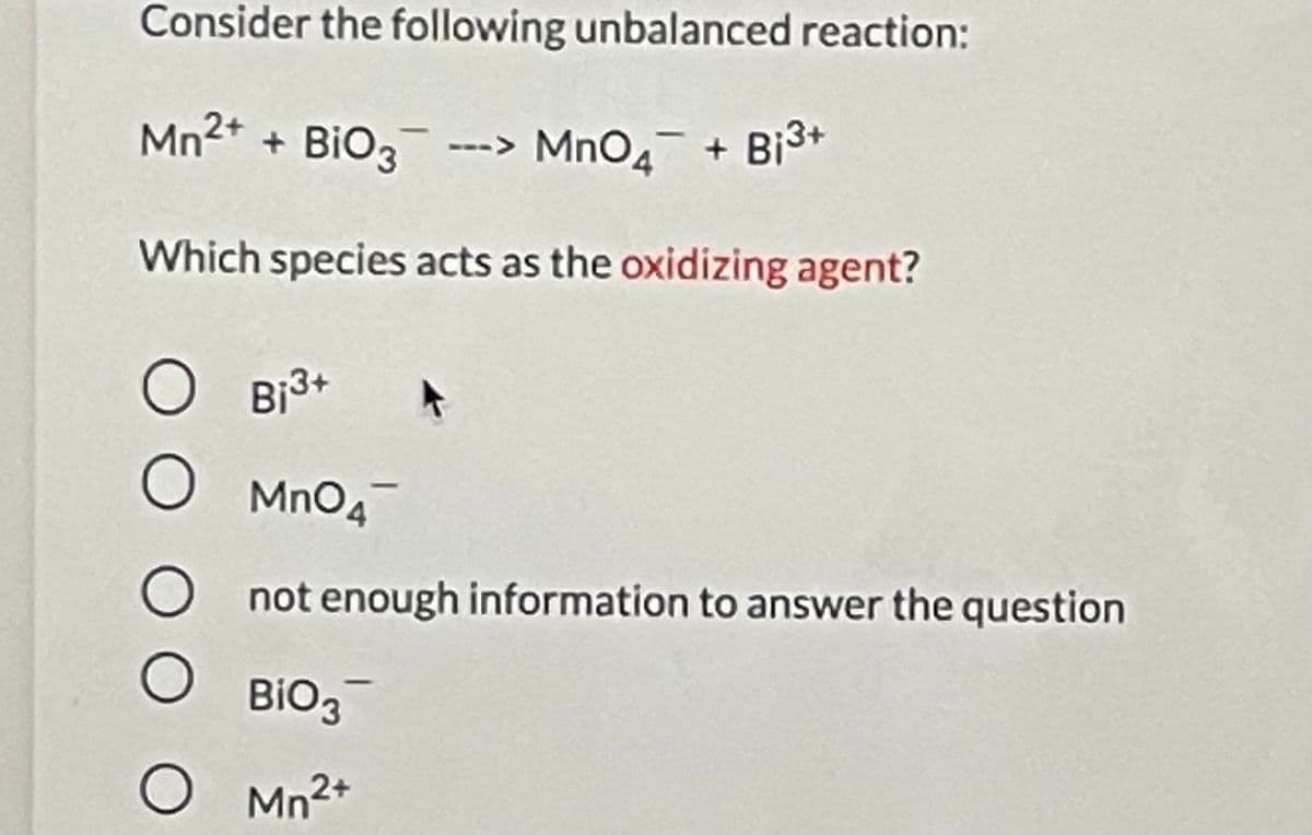 Consider the following unbalanced reaction:
Mn2* + BiO3
MnO4 + Bi3+
Which species acts as the oxidizing agent?
O Bi3+
MnO4
not enough information to answer the question
BIO3
O Mn2+

