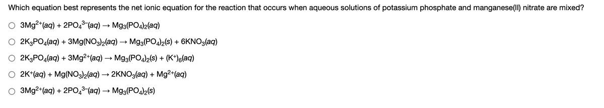 Which equation best represents the net ionic equation for the reaction that occurs when aqueous solutions of potassium phosphate and manganese(Ill) nitrate are mixed?
3M92+(aq) + 2PO,³ (aq) → Mg3(PO4)2(aq)
O 2K3PO4(aq) + 3Mg(NO3)2(aq) → Mg3(PO4)2(s) + 6KNO3(aq)
2K3PO4(aq) + 3M92+(aq)
Mg3(PO4)2(s) + (K*)6(aq)
2K*(aq) + Mg(NO3)2(aq) → 2KNO3(aq) + Mg²+(aq)
3M92+(aq) + 2PO,3-(aq) → Mg3(PO4)2(s)
