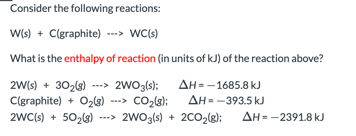 Consider the following reactions:
W(s) + C(graphite) ---> WC(s)
What is the enthalpy of reaction (in units of kJ) of the reaction above?
2W(s) + 302lg) --->
C(graphite) + O2(g)
2WC(s) + 502(g) ---> 2WO3(s) + 2CO2(g);
AH = -1685.8 kJ
2WO3(s);
---> CO2(g);
AH = -393.5 kJ
%3D
ΔΗ--239 1.8 kJ
