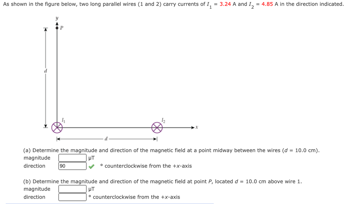 As shown in the figure below, two long parallel wires (1 and 2) carry currents of I, = 3.24 A and I, = 4.85 A in the direction indicated.
%3D
P
(a) Determine the magnitude and direction of the magnetic field at a point midway between the wires (d = 10.0 cm).
magnitude
µT
direction
90
° counterclockwise from the +x-axis
(b) Determine the magnitude and direction of the magnetic field at point P, located d = 10.0 cm above wire 1.
magnitude
direction
° counterclockwise from the +x-axis
