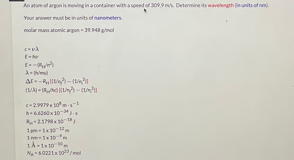 An atom of argon is moving in a container with a speed of 309.9 m/s. Determine its wavelength (in units of nm).
Your answer must be in units of nanometers.
molar mass atomic argon = 39.948 g/mol
C = v)
E = hv
E=-(R/n?)
X= (h/mu)
AE = –RH [(1/n) – (1/n;²)]
(1/A) = (Rµ/hc) [(1/n) – (1/n,?)]
%3D
%3D
c = 2.9979 x 10³ m·s-1
h = 6.6260x 10 34 j.s
%3D
RH
= 2.1798 x 1018 J
1 pm = 1x 10-12 m
1 nm = 1x 10-9m
%3D
1 Å = 1x 10-10 m
%3D
NA = 6.0221 x 1023/ mol
%3D
