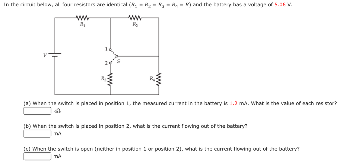 In the circuit below, all four resistors are identical (R, = R2 = R3 = R4 = R) and the battery has a voltage of 5.06 V.
R1
R2
V
R3
R4
(a) When the switch is placed in position 1, the measured current in the battery is 1.2 mA. What is the value of each resistor?
kΩ
(b) When the switch is placed in position 2, what is the current flowing out of the battery?
(c) When the switch is open (neither in position 1 or position 2), what is the current flowing out of the battery?
