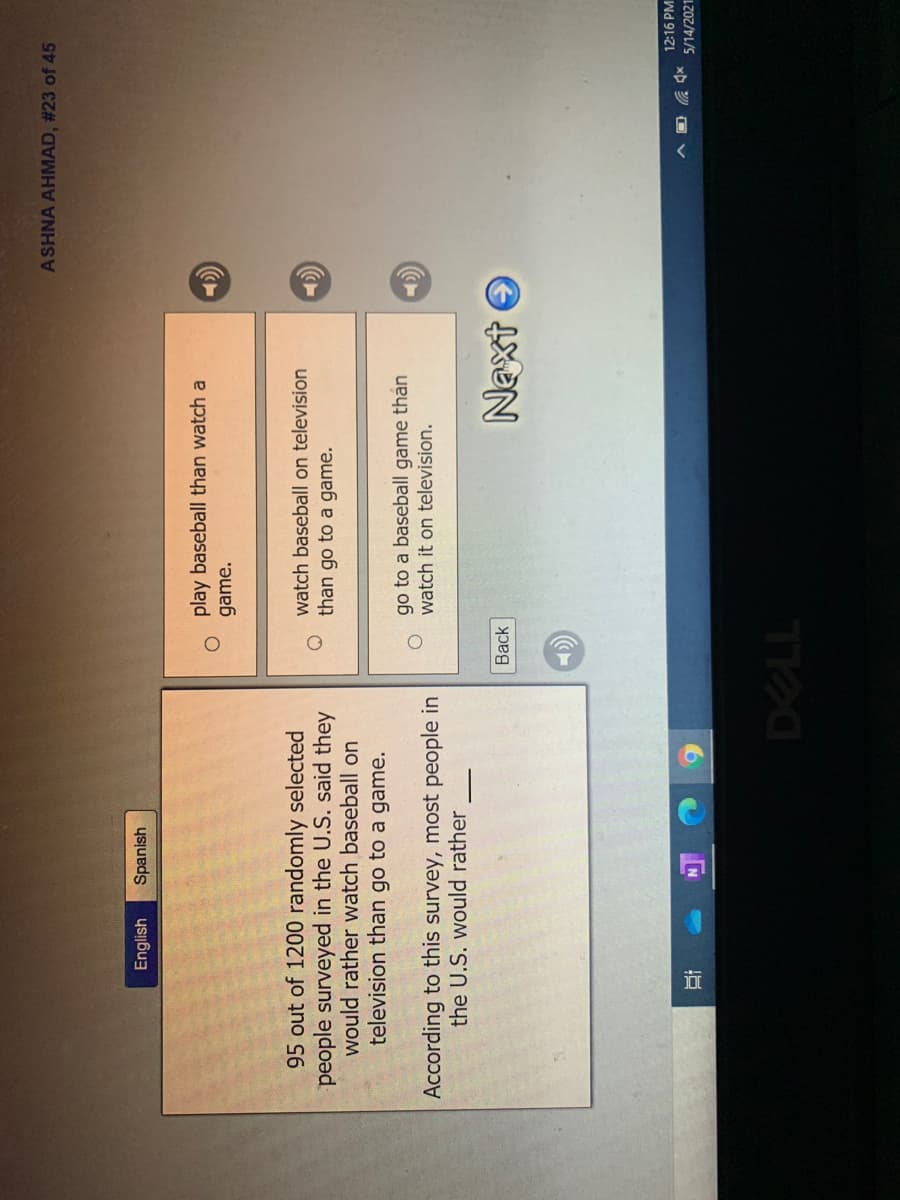 近
ASHNA AHMAD, #23 of 45
English
Spanish
play baseball than watch a
game.
95 out of 1200 randomly selected
people surveyed in the U.S. said they
would rather watch baseball on
television than go to a game.
watch baseball on television
than go to a game.
go to a baseball game thán
watch it on television.
According to this survey, most people in
the U.S. would rather
Naxt O
12:16 PM
O V
5/14/2021
