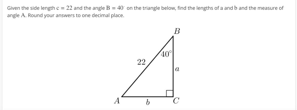 Given the side length c = 22 and the angle B 40 on the triangle below, find the lengths of a and b and the measure of
angle A. Round your answers to one decimal place.
A
22
b
40°
B
a
C