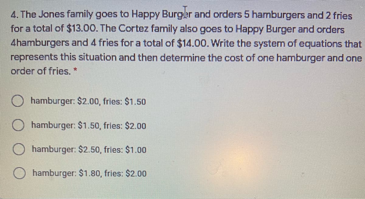4. The Jones family goes to Happy Burger and orders 5 hamburgers and 2 fries
for a total of $13.00. The Cortez family also goes to Happy Burger and orders
4hamburgers and 4 fries for a total of $14.00. Write the system of equations that
represents this situation and then determine the cost of one hamburger and one
order of fries. *
O hamburger: $2.00, fries: $1.50
O hamburger: $1.50, fries: $2.00
hamburger: $2.50, fries: $1.00
hamburger: $1.80, fries: $2.00

