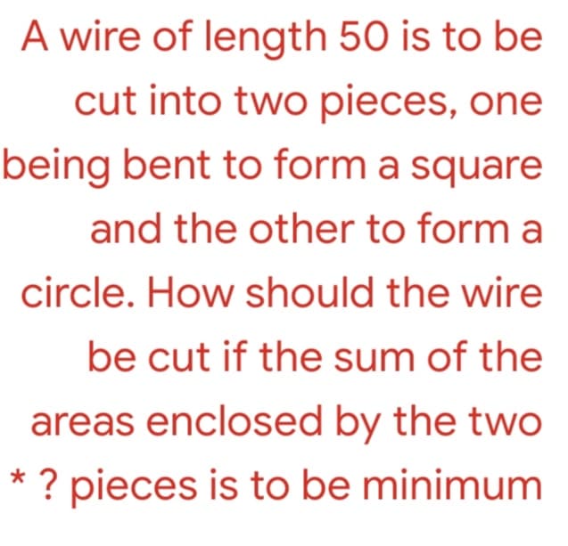 A wire of length 50 is to be
cut into two pieces, one
being bent to form a square
and the other to form a
circle. How should the wire
be cut if the sum of the
areas enclosed by the two
* ? pieces is to be minimum
