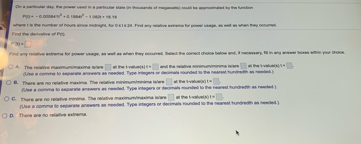 On a particular day, the power used in a particular state (in thousands of megawatts) could be approximated by the function
P(t) = - 0.005841t3 + 0.19841² – 1.082t + 18.18
where t is the number of hours since midnight, for 0sts24. Find any relative extrema for power usage, as well as when they occurred.
Find the derivative of P(t).
P'(t) = [
Find any relative extrema for power usage, as well as when they occurred. Select the correct choice below and, if necessary, fill in any answer boxes within your choice.
O A. The relative maximum/maxima is/are
at the t-value(s) t=
and the relative minimum/minima is/are at the t-value(s) t=
(Use a comma to separate answers as needed. Type integers or decimals rounded to the nearest hundredth as needed.)
O B. There are no relative maxima. The relative minimum/minima is/are
at the t-value(s) t =
(Use a comma to separate answers as needed. Type integers or decimals rounded to the nearest hundredth as needed.)
C. There are no relative minima. The relative maximum/maxima is/are
(Use a comma to separate answers as needed. Type integers or decimals rounded to the nearest hundredth as needed.)
at the t-value(s) t=
O D. There are no relative extrema.
