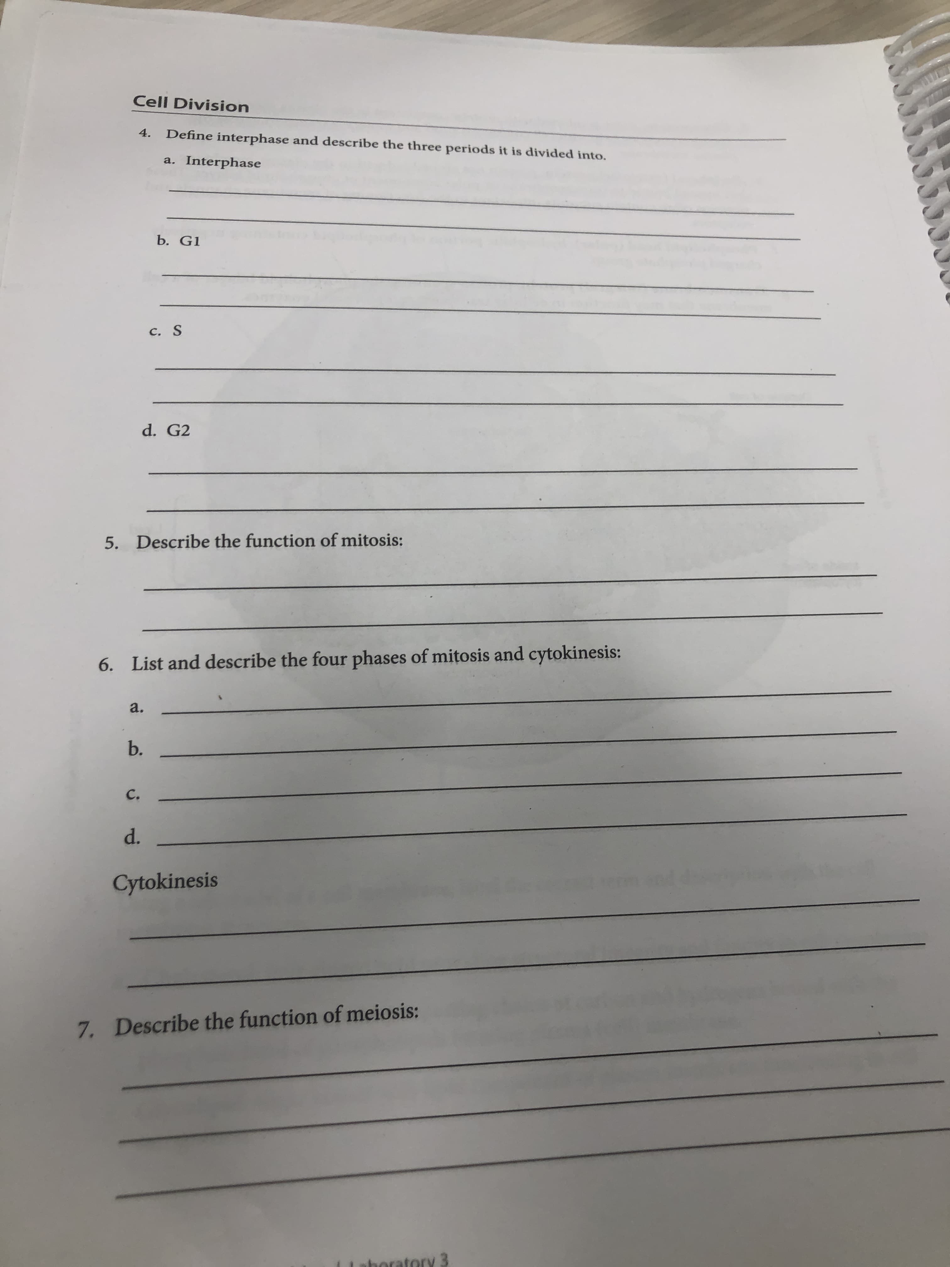 Cell Division
4.
Define interphase and describe the three periods it is divided into.
a. Interphase
b. G1
C. S
d. G2
5. Describe the function of mitosis:
6. List and describe the four phases of mitosis and cytokinesis:
a.
b.
C.
d.
Cytokinesis
7. Describe the function of meiosis:
boratory 3
