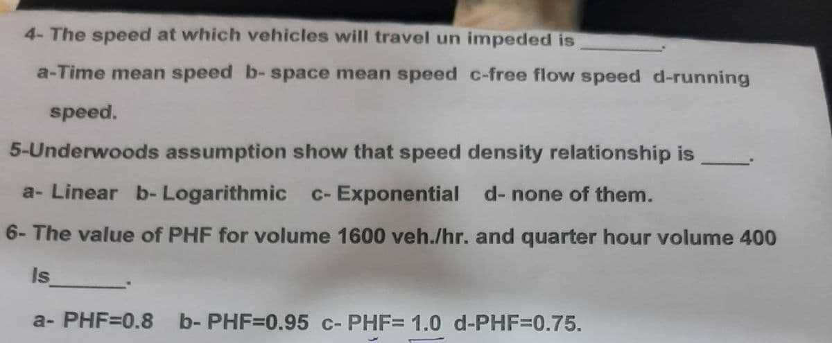 4- The speed at which vehicles will travel un impeded is
a-Time mean speed b-space mean speed c-free flow speed d-running
speed.
5-Underwoods assumption show that speed density relationship is
a- Linear b-Logarithmic c- Exponential d- none of them.
6- The value of PHF for volume 1600 veh./hr. and quarter hour volume 400
Is
a- PHF=0.8 b- PHF=0.95 c- PHF= 1.0 d-PHF=0.75.
