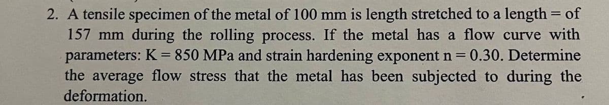 2. A tensile specimen of the metal of 100 mm is length stretched to a length = of
157 mm during the rolling process. If the metal has a flow curve with
parameters: K = 850 MPa and strain hardening exponent n = 0.30. Determine
the average flow stress that the metal has been subjected to during the
deformation.