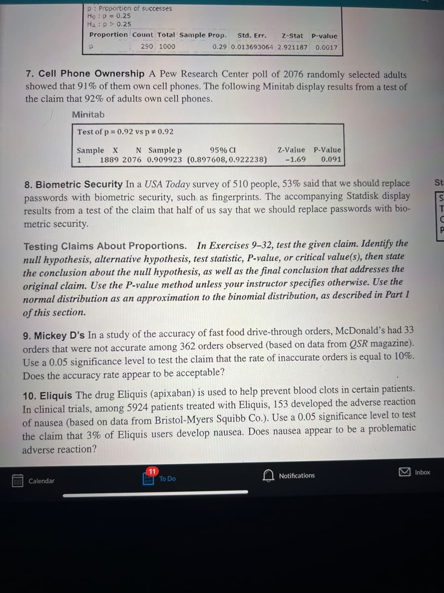 p: Proportion of successes
Ho p = 0.25
HA: P > 0.25
Proportion Count Total Sample Prop.
290 1000
p
7. Cell Phone Ownership A Pew Research Center poll of 2076 randomly selected adults
showed that 91% of them own cell phones. The following Minitab display results from a test of
the claim that 92% of adults own cell phones.
Minitab
Std. Err. Z-Stat P-value
0.29 0.013693064 2.921187 0.0017
Test of p = 0.92 vs p = 0.92
95% CI
Sample X N Sample p
Z-Value P-Value
1 1889 2076 0.909923 (0.897608, 0.922238) -1.69 0.091
8. Biometric Security In a USA Today survey of 510 people, 53% said that we should replace
passwords with biometric security, such as fingerprints. The accompanying Statdisk display
results from a test of the claim that half of us say that we should replace passwords with bio-
metric security.
Calendar
Testing Claims About Proportions. In Exercises 9-32, test the given claim. Identify the
null hypothesis, alternative hypothesis, test statistic, P-value, or critical value(s), then state
the conclusion about the null hypothesis, as well as the final conclusion that addresses the
original claim. Use the P-value method unless your instructor specifies otherwise. Use the
normal distribution as an approximation to the binomial distribution, as described in Part 1
of this section.
9. Mickey D's In a study of the accuracy of fast food drive-through orders, McDonald's had 33
orders that were not accurate among 362 orders observed (based on data from QSR magazine).
Use a 0.05 significance level to test the claim that the rate of inaccurate orders is equal to 10%.
Does the accuracy rate appear to be acceptable?
10. Eliquis The drug Eliquis (apixaban) is used to help prevent blood clots in certain patients.
In clinical trials, among 5924 patients treated with Eliquis, 153 developed the adverse reaction
of nausea (based on data from Bristol-Myers Squibb Co.). Use a 0.05 significance level to test
the claim that 3% of Eliquis users develop nausea. Does nausea appear to be a problematic
adverse reaction?
To Do
Notifications
M Inbox
St
STOE
C
P