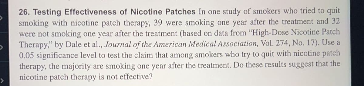 26. Testing Effectiveness of Nicotine Patches In one study of smokers who tried to quit
smoking with nicotine patch therapy, 39 were smoking one year after the treatment and 32
were not smoking one year after the treatment (based on data from "High-Dose Nicotine Patch
Therapy," by Dale et al., Journal of the American Medical Association, Vol. 274, No. 17). Use a
0.05 significance level to test the claim that among smokers who try to quit with nicotine patch
therapy, the majority are smoking one year after the treatment. Do these results suggest that the
nicotine patch therapy is not effective?