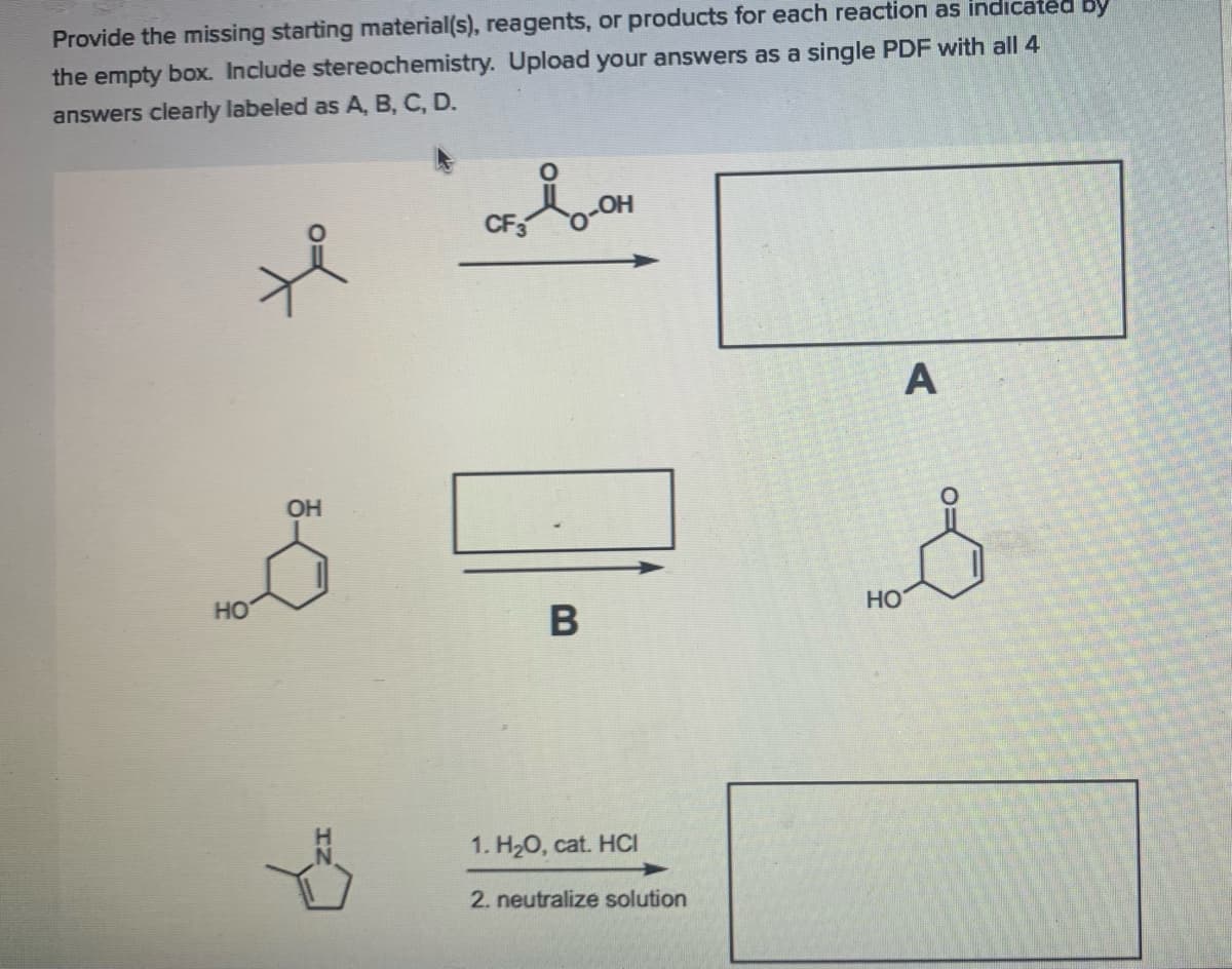 Provide the missing starting material(s), reagents, or products for each reaction as indıcated by
the empty box. Include stereochemistry. Upload your answers as a single PDF with all 4
answers clearly labeled as A, B, C, D.
A
OH
HO
HO
1. H20, cat. HCI
2. neutralize solution
