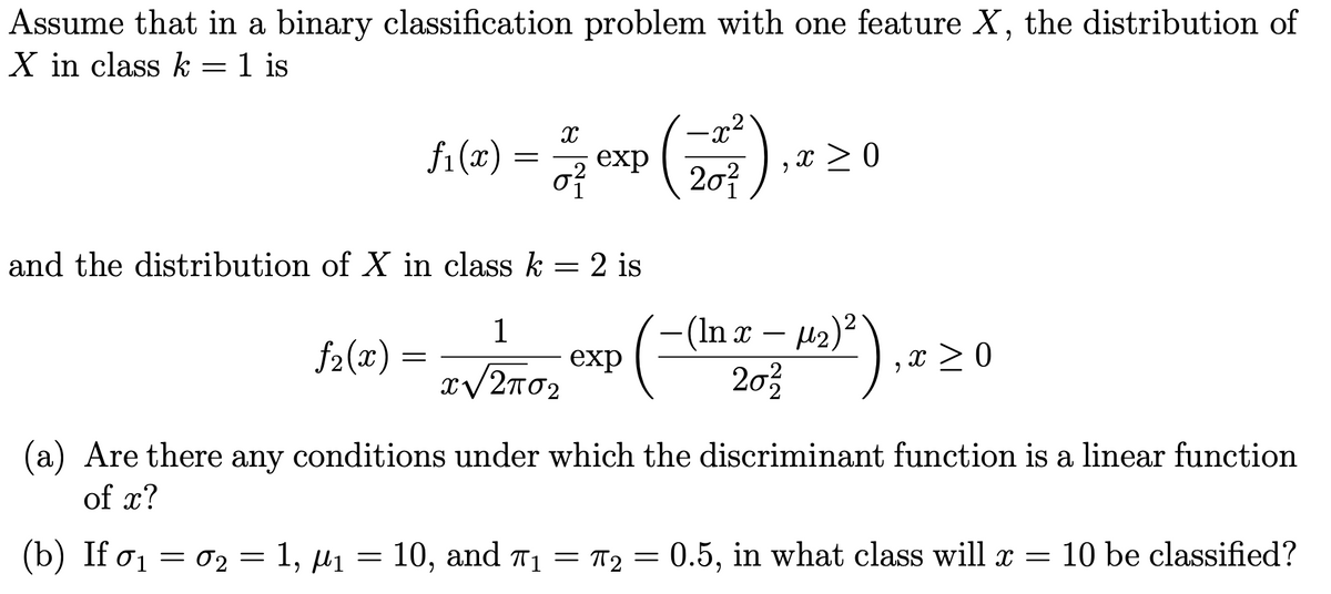 Assume that in a binary classification problem with one feature X, the distribution of
X in class k = 1 is
fi (x)
x > 0
20?
exp
and the distribution of X in class k = 2 is
-(In x – µ2)²
203
1
f2(x)
exp
x > 0
(a)
of x?
Are there any conditions under which the discriminant function is a linear function
(b) If o1 = 02 = 1, µ1 = 10, and T1 =
T2 = 0.5, in what class will x =
10 be classified?
