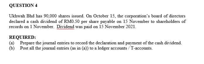 QUESTION 4
Ukhwah Bhd has 90,000 shares issued. On October 15, the corporation's board of directors
declared a cash dividend of RM0.50 per share payable on 15 November to shareholders of
records on 1 November. Dividend was paid on 15 November 2021.
REQUIRED:
(a) Prepare the journal entries to record the declaration and payment of the cash dividend.
(b) Post all the journal entries (as in (a)) to a ledger accounts / T-accounts.
