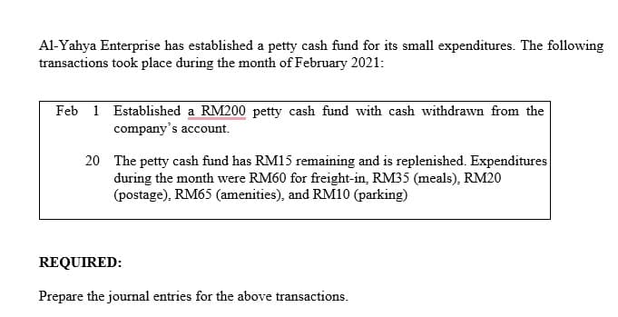 Al-Yahya Enterprise has established a petty cash fund for its small expenditures. The following
transactions took place during the month of February 2021:
Feb 1 Established a RM200 petty cash fund with cash withdrawn from the
company's account.
20 The petty cash fund has RM15 remaining and is replenished. Expenditures
during the month were RM60 for freight-in, RM35 (meals), RM20
(postage), RM65 (amenities), and RM10 (parking)
REQUIRED:
Prepare the journal entries for the above transactions.
