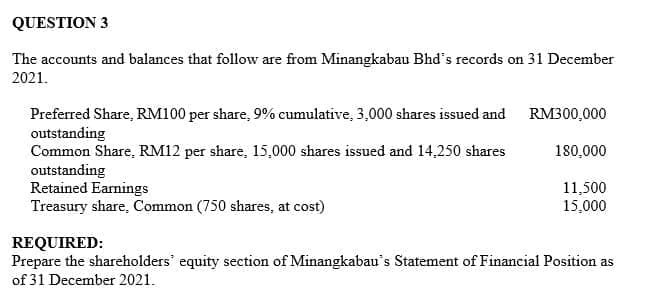 QUESTION 3
The accounts and balances that follow are from Minangkabau Bhd's records on 31 December
2021.
Preferred Share, RM100 per share, 9% cumulative, 3,000 shares issued and RM300,000
outstanding
Common Share, RM12 per share, 15,000 shares issued and 14,250 shares
outstanding
Retained Earnings
Treasury share, Common (750 shares, at cost)
180,000
11,500
15,000
REQUIRED:
Prepare the shareholders' equity section of Minangkabau's Statement of Financial Position as
of 31 December 2021.
