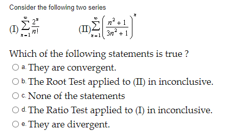 Consider the following two series
(I)
(II)
3n + 1
*-1
Which of the following statements is true ?
O a. They are convergent.
O b. The Root Test applied to (II) in inconclusive.
Oc. None of the statements
d. The Ratio Test applied to (I) in inconclusive.
O e. They are divergent.
