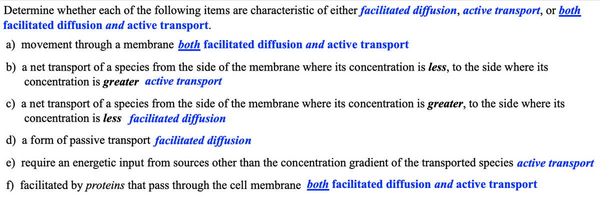 Determine whether each of the following items are characteristic of either facilitated diffusion, active transport, or both
facilitated diffusion and active transport.
a) movement through a membrane both facilitated diffusion and active transport
b) a net transport of a species from the side of the membrane where its concentration is less, to the side where its
concentration is greater active transport
c) a net transport of a species from the side of the membrane where its concentration is greater, to the side where its
concentration is less facilitated diffusion
d) a form of passive transport facilitated diffusion
e) require an energetic input from sources other than the concentration gradient of the transported species active transport
f) facilitated by proteins that pass through the cell membrane both facilitated diffusion and active transport