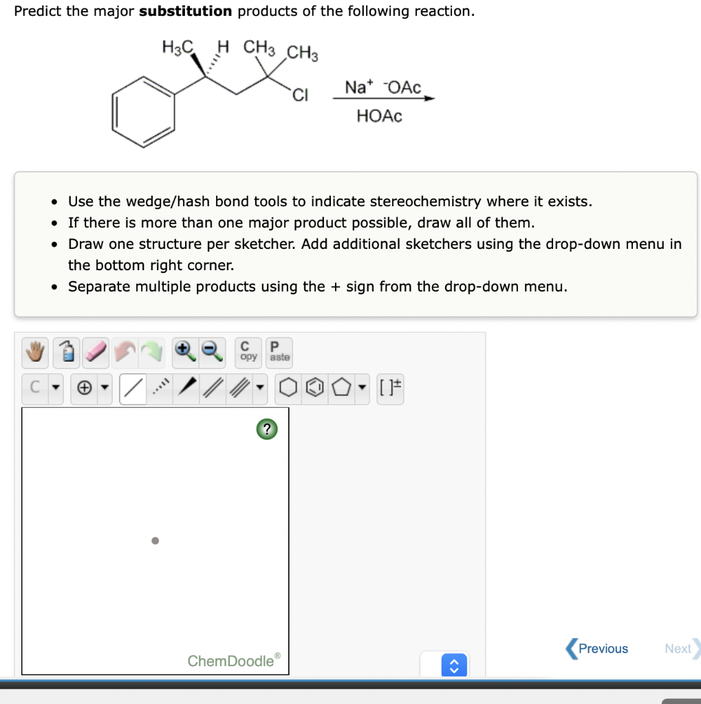 Predict the major substitution products of the following reaction.
H3C
H CH3 CH3
Na* OAc
CI
НОАС
• Use the wedge/hash bond tools to indicate stereochemistry where it exists.
• If there is more than one major product possible, draw all of them.
• Draw one structure per sketcher. Add additional sketchers using the drop-down menu in
the bottom right corner.
• Separate multiple products using the + sign from the drop-down menu.
C
P
ору
aste
Previous
Next
ChemDoodle
