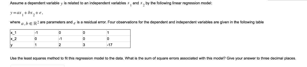 Assume a dependent variable y is related to an independent variables x, and x, by the following linear regression model:
y=ax, + bx,+ e,
where
a.bER? are parameters and e is a residual error. Four observations for the dependent and independent variables are given in the following table
x_1
x_2
-1
-1
y
1
2
3
-17
Use the least squares method to fit this regression model to the data. What is the sum of square errors associated with this model? Give your answer to three decimal places.

