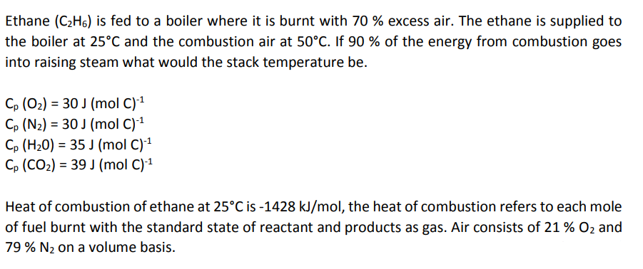 Ethane (C2H6) is fed to a boiler where it is burnt with 70 % excess air. The ethane is supplied to
the boiler at 25°C and the combustion air at 50°C. If 90 % of the energy from combustion goes
into raising steam what would the stack temperature be.
Cp (O2) = 30 J (mol C)1
Cp (N2) = 30 J (mol C)1
Cp (H20) = 35 J (mol C)1
C, (CO2) = 39 J (mol C)1
Heat of combustion of ethane at 25°C is -1428 kJ/mol, the heat of combustion refers to each mole
of fuel burnt with the standard state of reactant and products as gas. Air consists of 21 % O2 and
79 % N2 on a volume basis.
