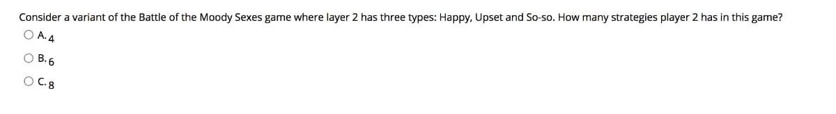 Consider a variant of the Battle of the Moody Sexes game where layer 2 has three types: Happy, Upset and So-so. How many strategies player 2 has in this game?
O A. 4
O B. 6
O C. 8
