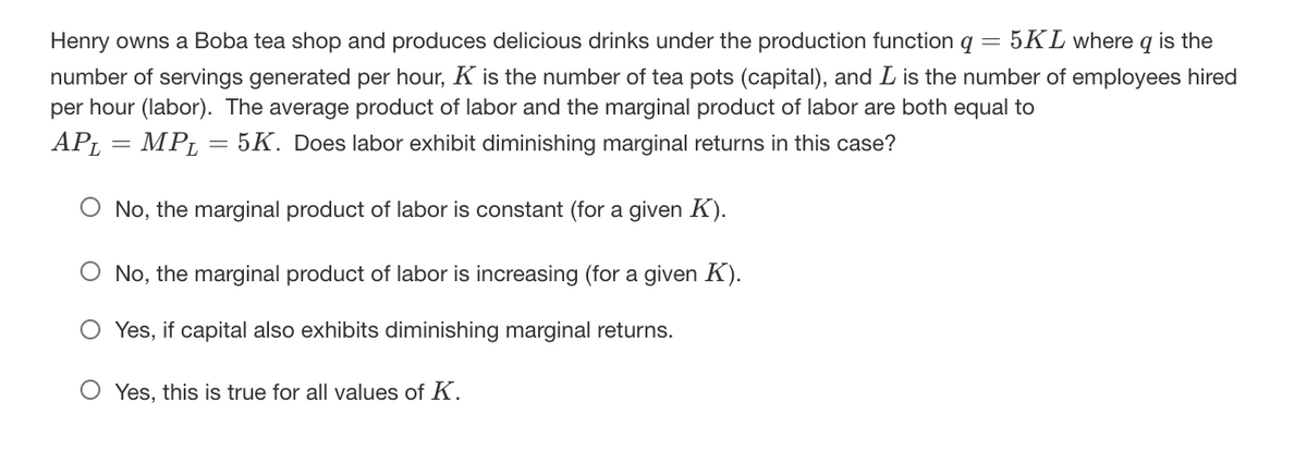Henry owns a Boba tea shop and produces delicious drinks under the production function q
= 5KL where q is the
number of servings generated per hour, K is the number of tea pots (capital), and L is the number of employees hired
per hour (labor). The average product of labor and the marginal product of labor are both equal to
APL
= MPL
5K. Does labor exhibit diminishing marginal returns in this case?
O No, the marginal product of labor is constant (for a given K).
O No, the marginal product of labor is increasing (for a given K).
O Yes, if capital also exhibits diminishing marginal returns.
O Yes, this is true for all values of K.
