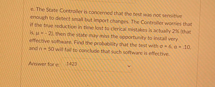e. The State Controller is concerned that the test was not sensitive
enough to detect small but import changes. The Controller worries that
if the true reduction in time lost to clerical mistakes is actually 2% (that
is, µ = - 2), then the state may miss the opportunity to install very
effective software. Find the probability that the test with o = 6, a = .10,
50 will fail to conclude that such software is effective.
and n =
Answer for e: 1423
