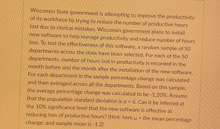 Wisconsin State government is attempting to improve the productivity
of its workforce by trying to reduce the number of productive hours
lost due to clerical mistakes. Wisconsin government plans to install
new software to help manage productivity and reduce number of hours
lost. To test the effectiveness of this software, a random sample of 50
departments across the state have been selected. For each of the 50
departments, number of hours lost in productivity is recorded in the
month before and the month after the installation of the new software.
For each department in the sample percentage change was calculated
and then averaged across all the departments. Based on this sample,
the average percentage change was calculated to be -1.20%. Assume
that the population standard deviation is o = 6. Can it be inferred at
the 10% significance level that the new software is effective at
reducing loss of productive hours? (Hint: here µ = the mean percentage
change; and sample mean is -1.2)
