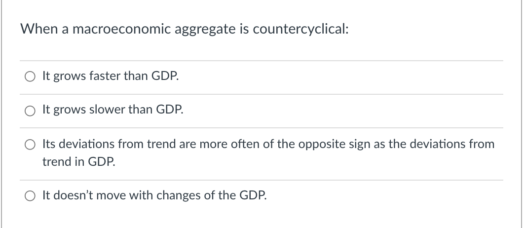 When a macroeconomic aggregate is countercyclical:
It grows faster than GDP.
It grows slower than GDP.
O Its deviations from trend are more often of the opposite sign as the deviations from
trend in GDP.
It doesn't move with changes of the GDP.
