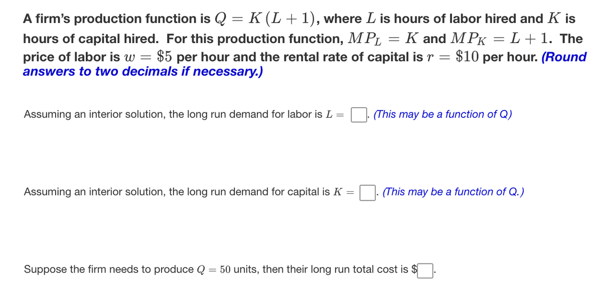 A firm's production function is Q = K (L+ 1), where L is hours of labor hired and K is
K and MPK
$10 per hour. (Round
L+1. The
hours of capital hired. For this production function, MPL
price of labor is w = $5 per hour and the rental rate of capital is r
answers to two decimals if necessary,.)
|
Assuming an interior solution, the long run demand for labor is L =
(This may be a function of Q)
Assuming an interior solution, the long run demand for capital is K =
(This may be a function of Q.)
Suppose the firm needs to produce Q = 50 units, then their long run total cost is $

