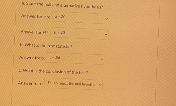 a. State the null and alternative hypothesis?
Answer for Ho: H= 20
Answer for H1; H> 20
b. What is the test statistic?
Answer for b: t=.56
c. What is the conclusion of the test?
Answer for c: Fail to reject the null hypothe v
>
