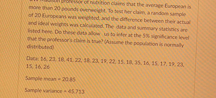 BPofessor of nutrition claims that the average European is
more than 20 pounds overweight. To test her claim, a random sample
of 20 Europeans was weighted, and the difference between their actual
and ideal weights was calculated. The data and summary statistics are
listed here. Do these data allow us to infer at the 5% significance level
that the professor's claim is true? (Assume the population is normally
distributed)
Data: 16, 23, 18, 41, 22, 18, 23, 19, 22, 15, 18, 35, 16, 15, 17, 19, 23,
15, 16, 26
Sample mean = 20.85
%3D
Sample variance = 45.713
