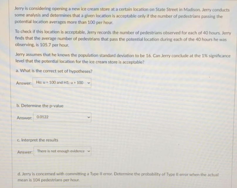 Jerry is considering opening a new ice cream store at a certain location on State Street in Madison. Jerry conducts
some analysis and determines that a given location is acceptable only if the number of pedestrians passing the
potential location averages more than 100 per hour.
To check if this location is acceptable, Jerry records the number of pedestrians observed for each of 40 hours. Jerry
finds that the average number of pedestrians that pass the potential location during each of the 40 hours he was
observing, is 105.7 per hour.
Jerry assumes that he knows the population standard deviation to be 16. Can Jerry conclude at the 1% significance
level that the potential location for the ice cream store is acceptable?
a. What is the correct set of hypotheses?
Answer: Ho: u = 100 and H1: u> 100 v
b. Determine the p-value
Answer:
0.0122
c. Interpret the results
Answer: There is not enough evidence
d. Jerry is concerned with committing a Type II error. Determine the probability of Type II error when the actual
mean is 104 pedestrians per hour.
