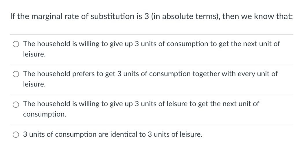 If the marginal rate of substitution is 3 (in absolute terms), then we know that:
The household is willing to give up 3 units of consumption to get the next unit of
leisure.
The household prefers to get 3 units of consumption together with every unit of
leisure.
The household is willing to give up 3 units of leisure to get the next unit of
consumption.
3 units of consumption are identical to 3 units of leisure.

