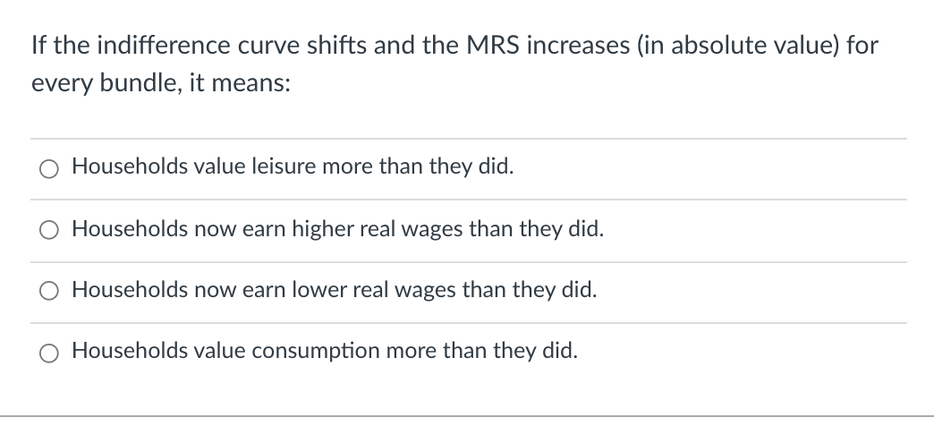 If the indifference curve shifts and the MRS increases (in absolute value) for
every bundle, it means:
Households value leisure more than they did.
Households now earn higher real wages than they did.
Households now earn lower real wages than they did.
O Households value consumption more than they did.
