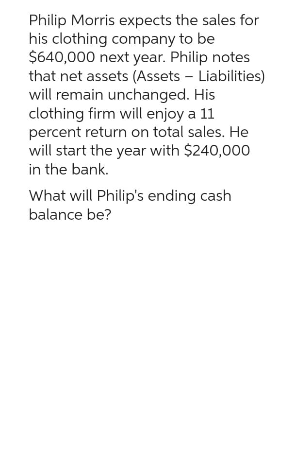 Philip Morris expects the sales for
his clothing company to be
$640,000 next year. Philip notes
that net assets (Assets - Liabilities)
will remain unchanged. His
clothing firm will enjoy a 11
percent return on total sales. He
will start the year with $240,000
in the bank.
What will Philip's ending cash
balance be?