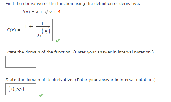 Find the derivative of the function using the definition of derivative.
f(x) = x + Vx + 4
1
1+
f'(x) =
2x
State the domain of the function. (Enter your answer in interval notation.)
State the domain of its derivative. (Enter your answer in interval notation.)
(0,00)

